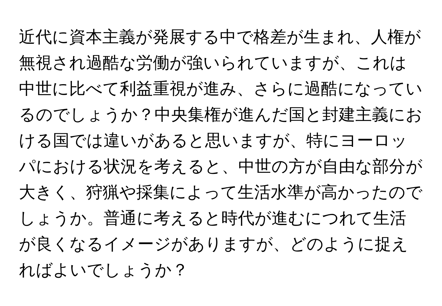 近代に資本主義が発展する中で格差が生まれ、人権が無視され過酷な労働が強いられていますが、これは中世に比べて利益重視が進み、さらに過酷になっているのでしょうか？中央集権が進んだ国と封建主義における国では違いがあると思いますが、特にヨーロッパにおける状況を考えると、中世の方が自由な部分が大きく、狩猟や採集によって生活水準が高かったのでしょうか。普通に考えると時代が進むにつれて生活が良くなるイメージがありますが、どのように捉えればよいでしょうか？