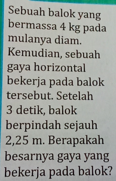 Sebuah balok yang 
bermassa 4 kg pada 
mulanya diam. 
Kemudian, sebuah 
gaya horizontal 
bekerja pada balok 
tersebut. Setelah
3 detik, balok 
berpindah sejauh
2,25 m. Berapakah 
besarnya gaya yang 
bekerja pada balok?