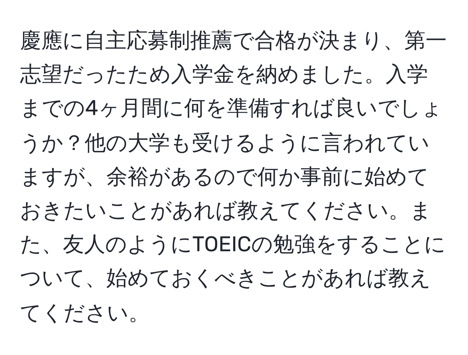 慶應に自主応募制推薦で合格が決まり、第一志望だったため入学金を納めました。入学までの4ヶ月間に何を準備すれば良いでしょうか？他の大学も受けるように言われていますが、余裕があるので何か事前に始めておきたいことがあれば教えてください。また、友人のようにTOEICの勉強をすることについて、始めておくべきことがあれば教えてください。