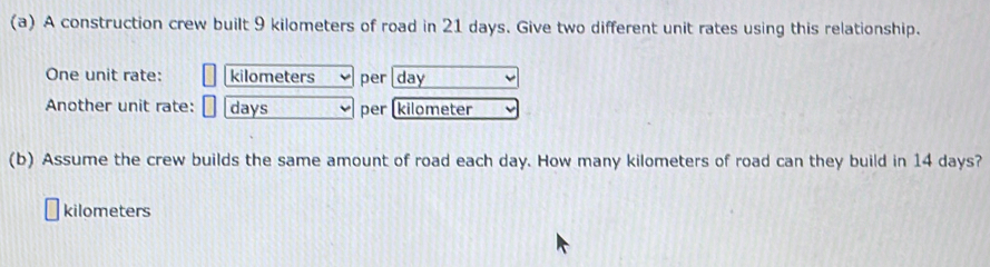 A construction crew built 9 kilometers of road in 21 days. Give two different unit rates using this relationship. 
One unit rate: kilometers per day
Another unit rate: days per (kilometer
(b) Assume the crew builds the same amount of road each day. How many kilometers of road can they build in 14 days?
kilometers