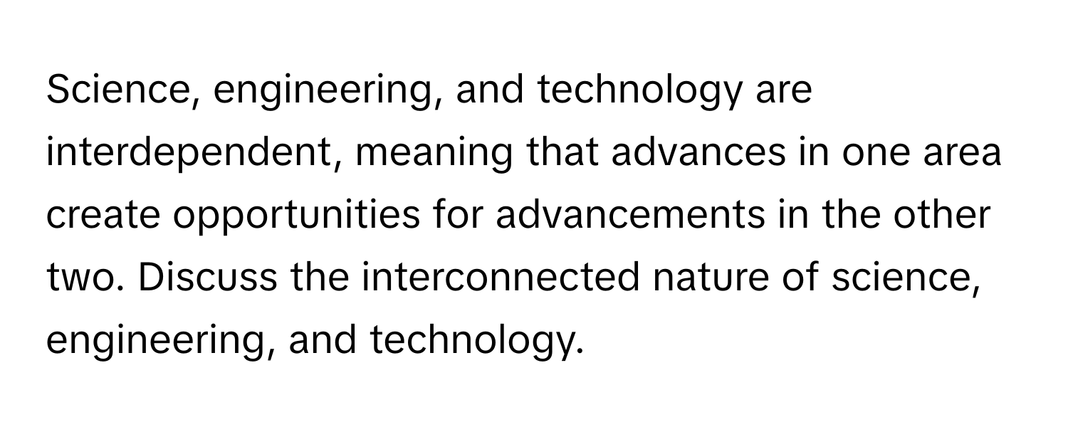 Science, engineering, and technology are interdependent, meaning that advances in one area create opportunities for advancements in the other two. Discuss the interconnected nature of science, engineering, and technology.