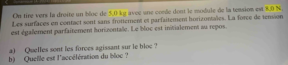 Dynamique (A-2024) copyzU 
On tire vers la droite un bloc de 5,0 kg avec une corde dont le module de la tension est 8,0 N. 
Les surfaces en contact sont sans frottement et parfaitement horizontales. La force de tension 
est également parfaitement horizontale. Le bloc est initialement au repos. 
a) Quelles sont les forces agissant sur le bloc ? 
b) Quelle est l'accélération du bloc ?