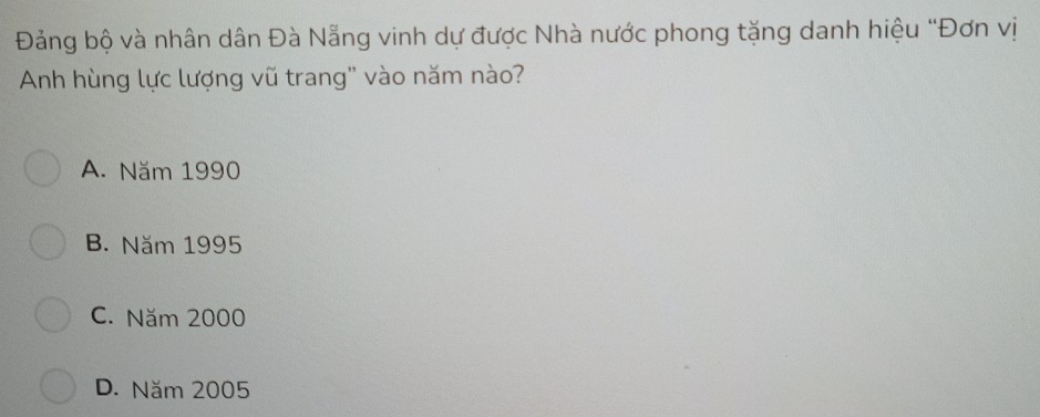 Đảng bộ và nhân dân Đà Nẵng vinh dự được Nhà nước phong tặng danh hiệu "Đơn vị
Anh hùng lực lượng vũ trang'' vào năm nào?
A. Năm 1990
B. Năm 1995
C. Năm 2000
D. Năm 2005