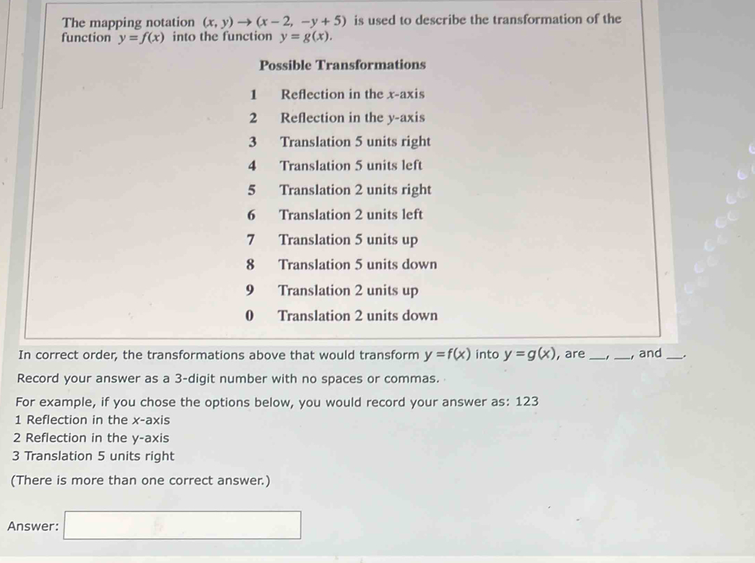 The mapping notation (x,y)to (x-2,-y+5) is used to describe the transformation of the
function y=f(x) into the function y=g(x). 
Possible Transformations
1 Reflection in the x-axis
2 Reflection in the y-axis
3 Translation 5 units right
4 Translation 5 units left
5 Translation 2 units right
6 Translation 2 units left
7 Translation 5 units up
8 Translation 5 units down
9 Translation 2 units up
0 Translation 2 units down
In correct order, the transformations above that would transform y=f(x) into y=g(x) , are __, and_
Record your answer as a 3 -digit number with no spaces or commas.
For example, if you chose the options below, you would record your answer as: 123
1 Reflection in the x-axis
2 Reflection in the y-axis
3 Translation 5 units right
(There is more than one correct answer.)
Answer: □