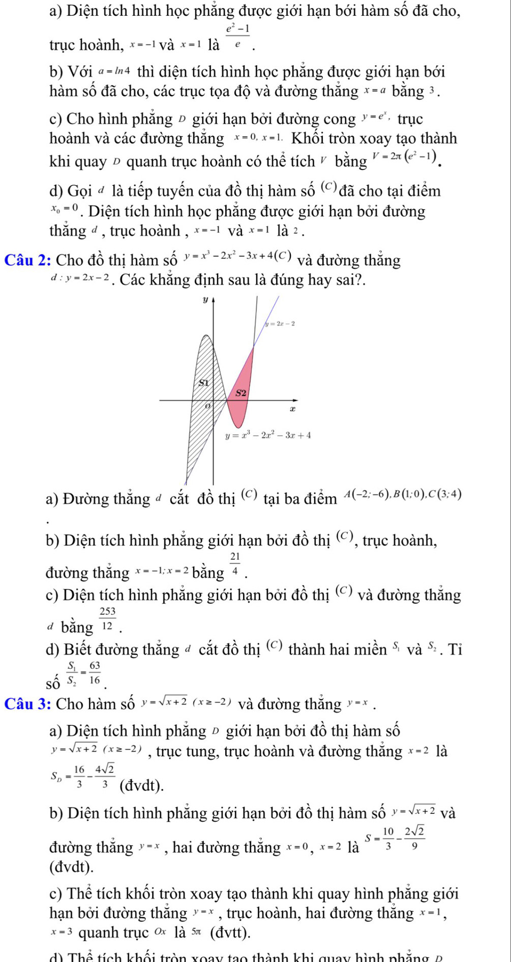 Diện tích hình học phẳng được giới hạn bới hàm số đã cho,
trục hoành, x=-1Vhat ax=1 là  (e^2-1)/e .
b) Với "="4 thì diện tích hình học phẳng được giới hạn bới
hàm số đã cho, các trục tọa độ và đường thắng x=a bằng 3.
c) Cho hình phẳng Đ giới hạn bởi đường cong y=e^x ， trục
hoành và các đường thắng x=0,x=1 Khối tròn xoay tạo thành
khi quay Đ quanh trục hoành có thể tích ½ bằng V=2π (e^2-1).
d) Gọi # là tiếp tuyến của đồ thị hàm số ('đã cho tại điểm
x_0=0. Diện tích hình học phẳng được giới hạn bởi đường
thắng ø , trục hoành , x=-1 và x=1la2_2.
Câu 2: Cho đồ thị hàm số y=x^3-2x^2-3x+4(C) và đường thắng
d:y=2x-2. Các khắng định sau là đúng hay sai?.
a) Đường thắng đ cắt đồ thị (c) tại ba điểm A(-2;-6),B(1;0),C(3;4)
b) Diện tích hình phẳng giới hạn bởi dhat o ihi. beginpmatrix Cendpmatrix , trục hoành,
đường thắng x=-1;x=2bang^(frac 21)4.
c) Diện tích hình phẳng giới hạn bởi ở that Ot i (c) và đường thắng
d b an σ  253/12 .
d) Biết đường thắng đ cắt đồ thị (c) thành hai mihat en^(S_1)vdot a^((S_2)) .Ti
_Shat O^_1frac S_1S_2= 63/16 .
Câu 3: Cho hàm số y=sqrt(x+2)(x≥ -2) và đường thắng y=x.
a) Diện tích hình phẳng Đ giới hạn bởi đồ thị hàm số
y=sqrt(x+2)(x≥ -2) , trục tung, trục hoành và đường thắng x=2 là
S_D= 16/3 - 4sqrt(2)/3  (đvdt).
b) Diện tích hình phẳng giới hạn bởi ở twidehat ^circ  thị hàm số y=sqrt(x+2) và
đường thắng ×-* , hai đường thắng x=0,x=2 là S= 10/3 - 2sqrt(2)/9 
(đvdt).
c) Thể tích khối tròn xoay tạo thành khi quay hình phẳng giới
hạn bởi đường thắng y=x , trục hoành, hai đường thăng x=1,
x=3 quanh trucOx la^(5π) (dvtt)
d) Thể tích kh hat adot i tr n xoay tạo thành khi quay hình phẳn g  2