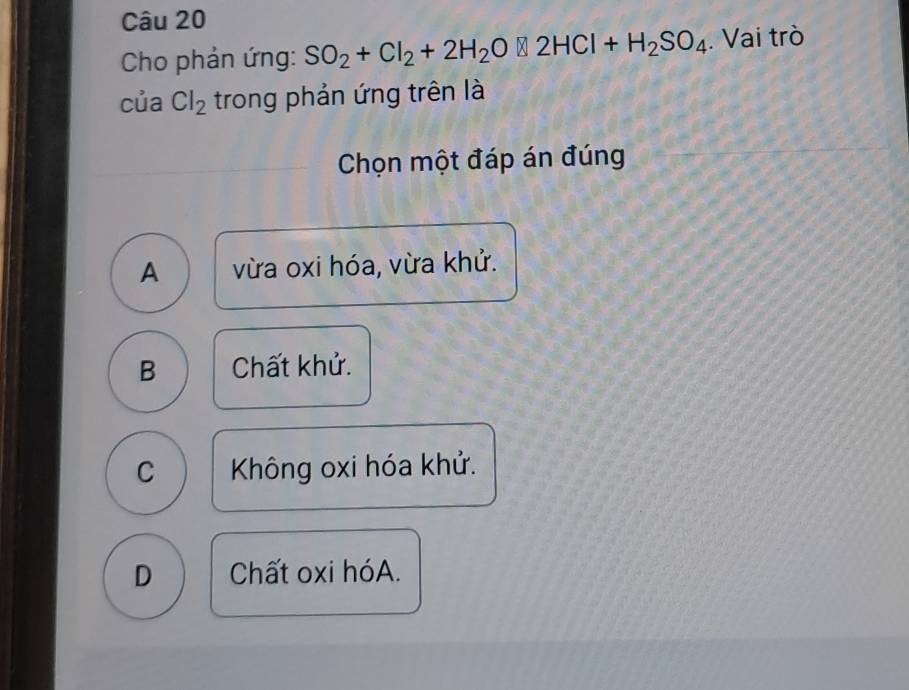 Cho phản ứng: SO_2+Cl_2+2H_2O□ 2HCl+H_2SO_4. Vai trò
của Cl_2 trong phản ứng trên là
Chọn một đáp án đúng
A vừa oxi hóa, vừa khử.
B Chất khử.
C Không oxi hóa khử.
D Chất oxi hóA.