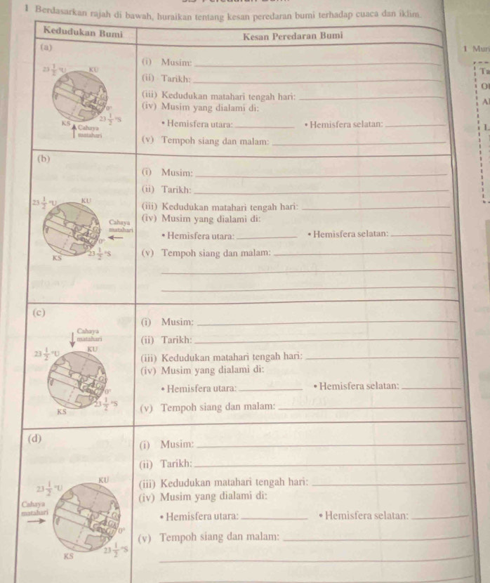 Berdasarkan rajah di bawah, huraikan tentang kesan peredaran bumi terhadap cuaca dan iklim
Kedudukan Bumi
Kesan Peredaran Bumi
(a) 1 Muri
(i) Musim: _Ta
23  1/2 y KU (ii) Tarikh:_
0
(iii) Kedudukan matahari tengah hari:_
A
(iv) Musim yang dialami di:
23 1/2 =5 Hemisfera utara: _• Hemisfera selatan: _I
KS Cahuya
sxstahuri (v) Tempoh siang dan malam:_
(b)
_
(i) Musim:_
(ii) Tarikh:_
23 frac 12^(n KU
(iii) Kedudukan matahari tengah hari:_
Cahaya (iv) Musim yang dialami di:
matshari  Hemìsfera utara:_
• Hemisfera selatan:_
KS 23frac 1)2· s (v) Tempoh siang dan malam:_
_
_
_
(i) Musim:_
(ii) Tarikh:_
(iii) Kedudukan matahari tengah hari:_
(iv) Musim yang dialami di:
Hemisfera utara: _• Hemisfera selatan:_
(v) Tempoh siang dan malam:_
(i) Musim:_
(ii) Tarikh:_
(iii) Kedudukan matahari tengah hari:_
(iv) Musim yang dialami di:
Hemisfera utara: _ Hemisfera selatan:_
(v) Tempoh siang dan malam:_
_