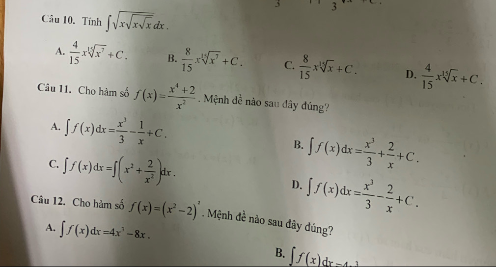 5 3
Câu 10. Tính ∈t sqrt(xsqrt xsqrt x)dx.
A.  4/15 xsqrt[15](x^7)+C. B.  8/15 xsqrt[15](x^7)+C. C.  8/15 xsqrt[15](x)+C. D.  4/15 xsqrt[15](x)+C. 
Câu 11. Cho hàm số f(x)= (x^4+2)/x^2 . Mệnh đề nào sau đây đúng?
A. ∈t f(x)dx= x^3/3 - 1/x +C.
B. ∈t f(x)dx= x^3/3 + 2/x +C.
C. ∈t f(x)dx=∈t (x^2+ 2/x^2 )dx. D. ∈t f(x)dx= x^3/3 - 2/x +C. 
Câu 12. Cho hàm số f(x)=(x^2-2)^2. Mệnh đề nào sau đây đúng?
A. ∈t f(x)dx=4x^3-8x.
B. ∈t f(x)dx=4.3