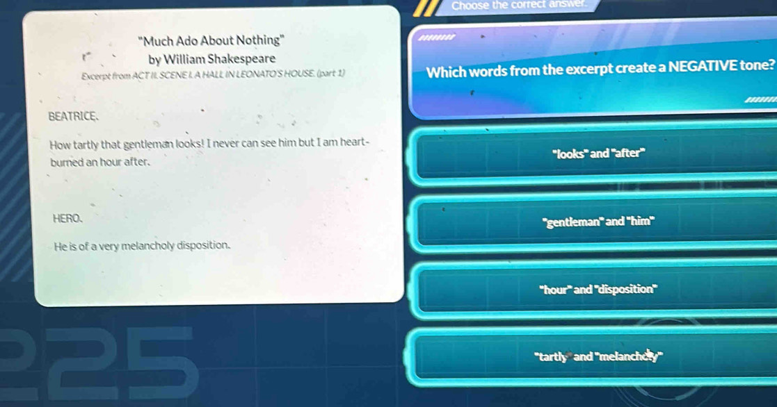 Choose the correct answer.
"Much Ado About Nothing"
by William Shakespeare
Excerpt from ACT II. SCENE I. A HALL IN LEONATO'S HOUSE. (part 1) Which words from the excerpt create a NEGATIVE tone?
BEATRICE.
How tartly that gentleman looks! I never can see him but I am heart-
^-looks^- 
burned an hour after. and 'after'
HERO.
''gentleman''' and ''him'''
He is of a very melancholy disposition.
''hour''' and ''disposition'''
"tartly" and "melanchely"