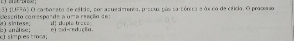 eletrolise;
3) (UFPA) O carbonato de cálcio, por aquecimento, produz gás carbônico e óxido de cálcio. O processo
descrito corresponde a uma reação de:
a) síntese; d) dupla troca;
b) análise; e) oxi-redução.
c) simples troca;