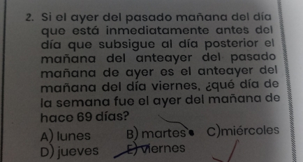 Si el ayer del pasado mañana del día
que está inmediatamente antes del
día que subsigue al día posterior el
mañana del anteayer del pasado
mañana de ayer es el anteayer del
mañana del día viernes, ¿qué día de
la semana fue el ayer del mañana de
hace 69 días?
A) lunes B) martes C)miércoles
D) jueves E) viernes