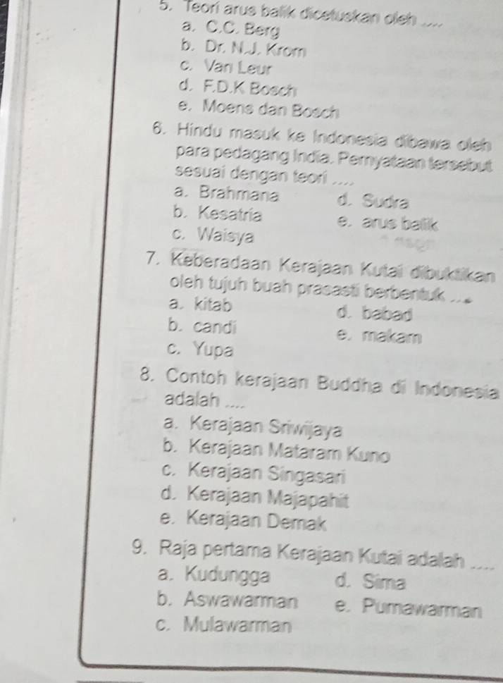 Teori arus balik dicetuskan oleh .....
a. C.C. Berg
b. Dr. N.J. Krom
c. Van Leur
d. F.D.K Bosch
e. Moens dan Bosch
6. Hindu masuk ke Indonesia dibawa oleh
para pedagang India. Peryataan tersebut
sesuai dengan teori .
a. Brahmana d. Sudra
b. Kesatria e. arus balik
c. Waisya
7. Keberadaan Kerajaan Kutaï dibuktikan
oleh tujuh buah prasasti berbentuk .
a kitab d. babad
b. candi e. makam
c. Yupa
8. Contoh kerajaan Buddha di Indonesia
adalah ....
a. Kerajaan Sriwijaya
b. Kerajaan Mataram Kuno
c. Kerajaan Singasari
d. Kerajaan Majapahit
e. Kerajaan Demak
9. Raja pertama Kerajaan Kutai adalah_
a. Kudungga d. Sima
b. Aswawarman e. Pumawarman
c. Mulawarman