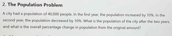 The Population Problem 
A city had a population of 40,000 people. In the first year, the population increased by 10%. In the 
second year, the population decreased by 10%. What is the population of the city after the two years, 
and what is the overall percentage change in population from the original amount?