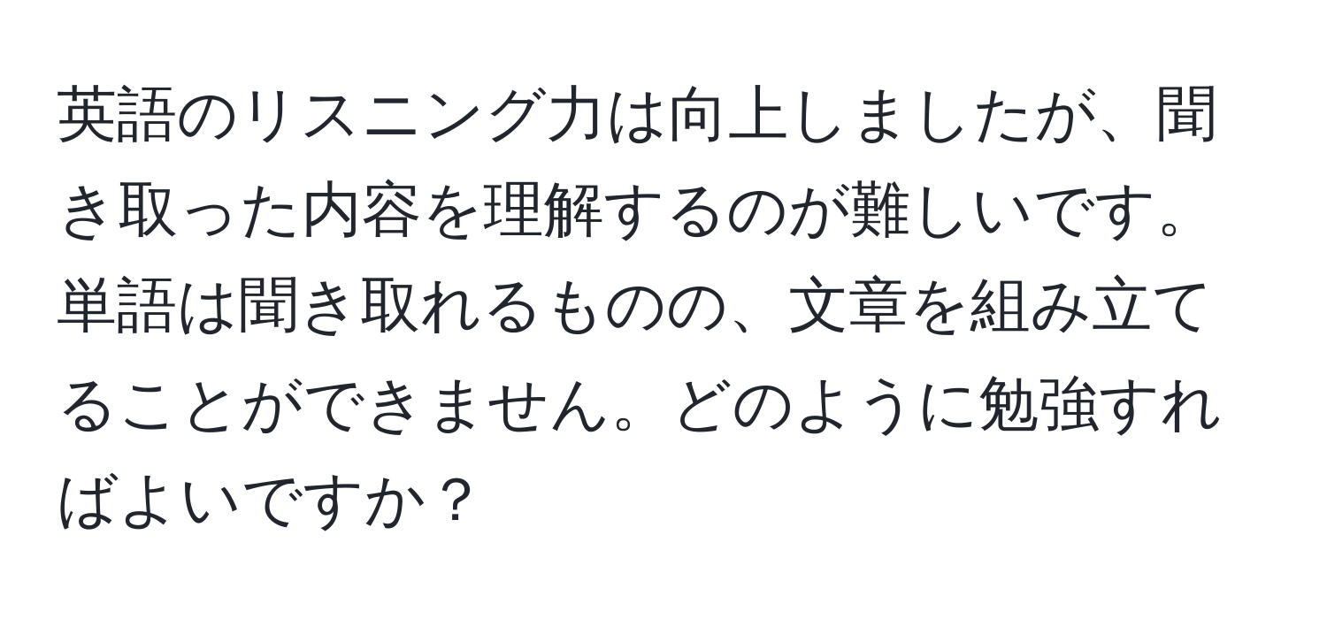 英語のリスニング力は向上しましたが、聞き取った内容を理解するのが難しいです。単語は聞き取れるものの、文章を組み立てることができません。どのように勉強すればよいですか？