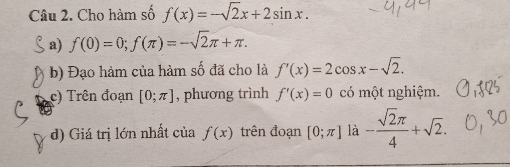 Cho hàm số f(x)=-sqrt(2)x+2sin x. 
a) f(0)=0; f(π )=-sqrt(2)π +π. 
b) Đạo hàm của hàm số đã cho là f'(x)=2cos x-sqrt(2). 
c) Trên đoạn [0;π ] , phương trình f'(x)=0 có một nghiệm. 
d) Giá trị lớn nhất của f(x) trên đoạn [0;π ] là - sqrt(2)π /4 +sqrt(2).