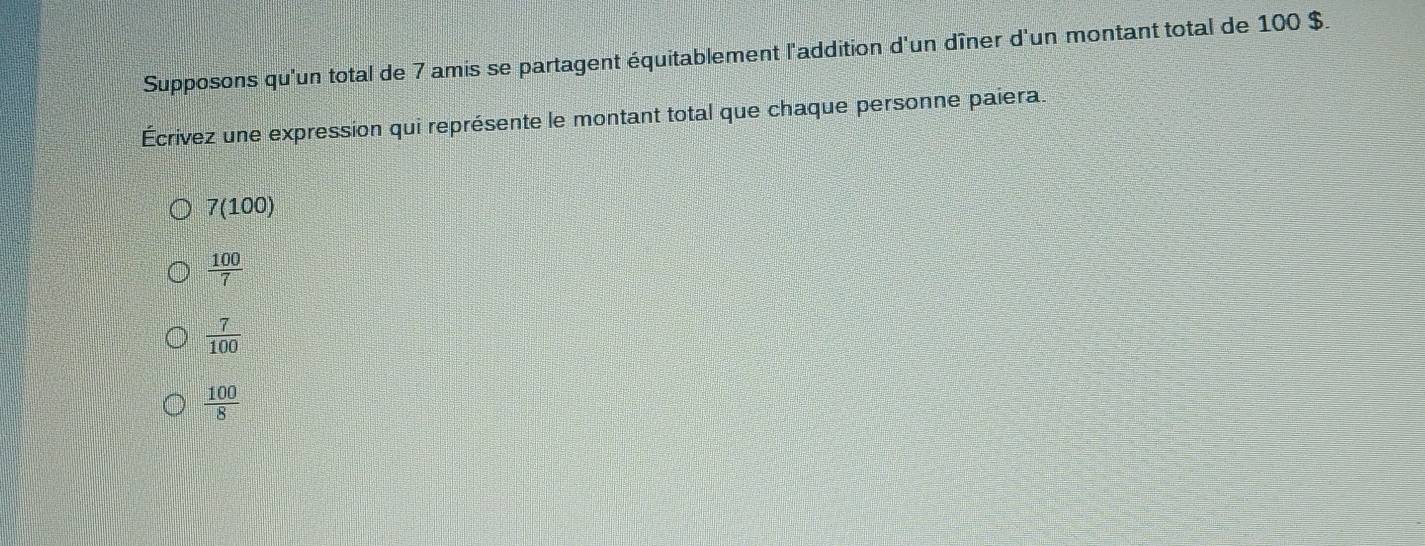 Supposons qu'un total de 7 amis se partagent équitablement l'addition d'un dîner d'un montant total de 100 $.
Écrivez une expression qui représente le montant total que chaque personne paiera.
7(100)
 100/7 
 7/100 
 100/8 