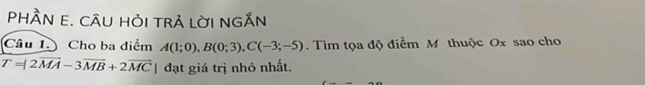 PHÀN E. CÂU HỏI tRA lờI nGẤN 
Câu 1. Cho ba điểm A(1;0), B(0;3), C(-3;-5). Tìm tọa độ điểm M thuộc Ox sao cho
T=|2vector MA-3vector MB+2vector MC | đạt giá trị nhỏ nhất.