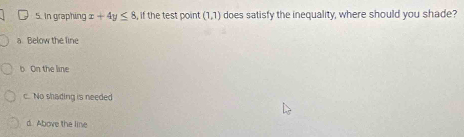 In graphing x+4y≤ 8 , If the test point (1,1) does satisfy the inequality, where should you shade?
a Below the line
b On the line
c. No shading is needed
d. Above the line