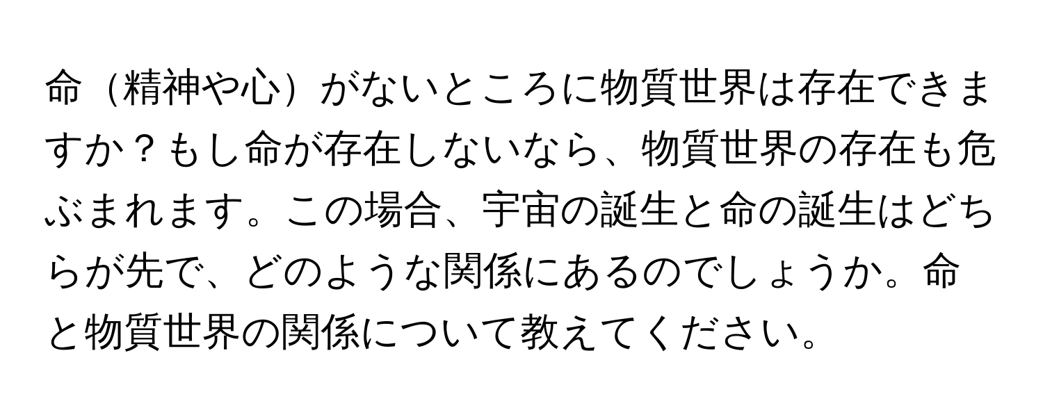 命精神や心がないところに物質世界は存在できますか？もし命が存在しないなら、物質世界の存在も危ぶまれます。この場合、宇宙の誕生と命の誕生はどちらが先で、どのような関係にあるのでしょうか。命と物質世界の関係について教えてください。