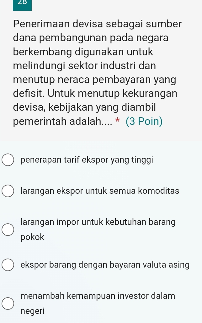 Penerimaan devisa sebagai sumber
dana pembangunan pada negara
berkembang digunakan untuk
melindungi sektor industri dan
menutup neraca pembayaran yang
defisit. Untuk menutup kekurangan
devisa, kebijakan yang diambil
pemerintah adalah.... * (3 Poin)
penerapan tarif ekspor yang tinggi
larangan ekspor untuk semua komoditas
larangan impor untuk kebutuhan barang
pokok
ekspor barang dengan bayaran valuta asing
menambah kemampuan investor dalam
negeri