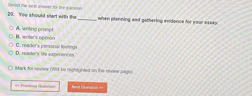 Select the best answer for the question
20. You should start with the _when planning and gathering evidence for your essay.
A. writing prompt
B. writer's opinion
C. reader's personal feelings
D. reader's life experiences
Mark for review (Will be highlighted on the review page)
<< Previous Question Next Question >>