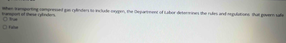 When transporting compressed gas cylinders to include oxygen, the Department of Labor determines the rules and regulations that govern safe
transport of these cylinders.
True
False