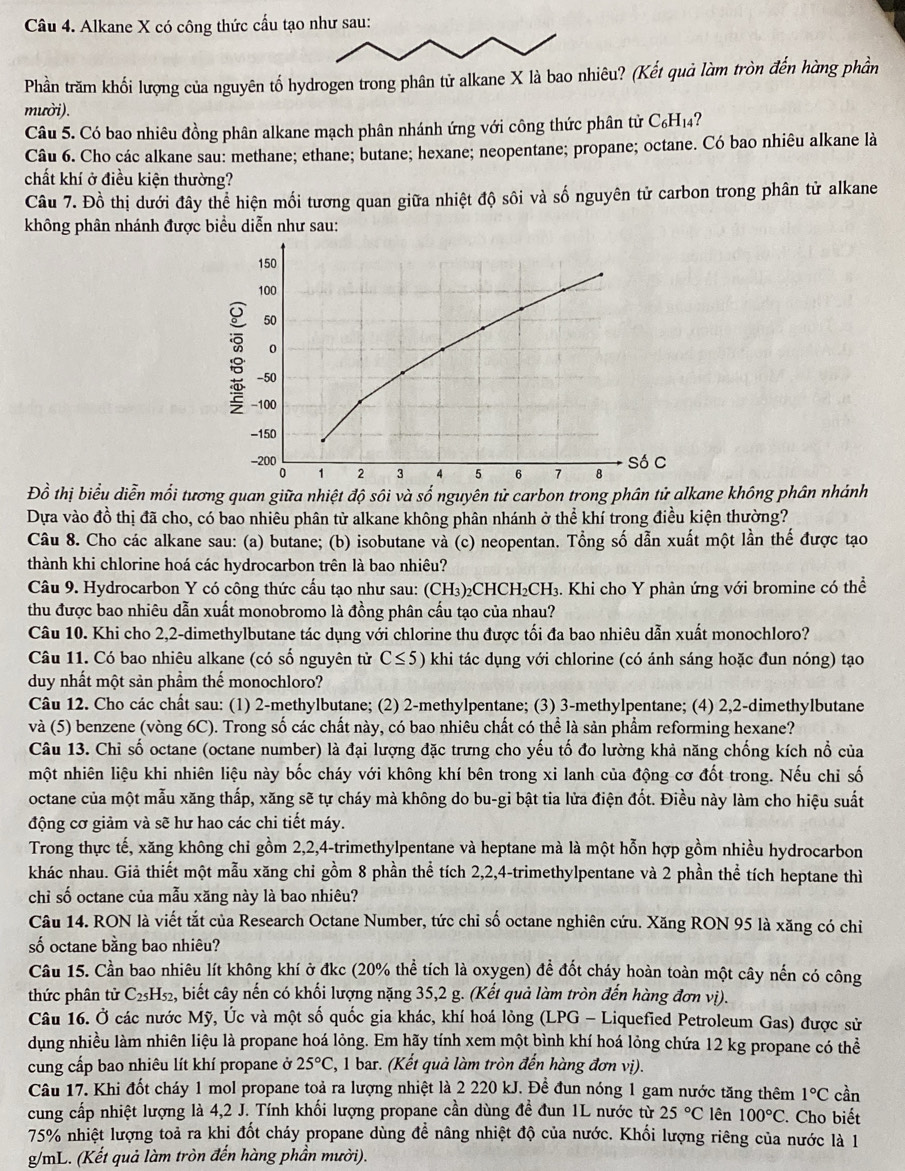 Alkane X có công thức cấu tạo như sau:
Phần trăm khối lượng của nguyên tố hydrogen trong phân tử alkane X là bao nhiêu? (Kết quả làm tròn đến hàng phần
mười).
Câu 5. Có bao nhiêu đồng phân alkane mạch phân nhánh ứng với công thức phân tử C_6H_14 ?
Câu 6. Cho các alkane sau: methane; ethane; butane; hexane; neopentane; propane; octane. Có bao nhiêu alkane là
chất khí ở điều kiện thường?
Câu 7. Đồ thị dưới đây thể hiện mối tương quan giữa nhiệt độ sôi và số nguyên tử carbon trong phân tử alkane
không phân nhánh được biểu diễn như sau:
150
100
50
o
-50
-100
-150
-200 Số C
0 1 2 3 4 5 6 7 8
Đồ thị biểu diễn mối tương quan giữa nhiệt độ sôi và số nguyên tử carbon trong phân tử alkane không phân nhánh
Dựa vào đồ thị đã cho, có bao nhiêu phân từ alkane không phân nhánh ở thể :  khí trong điều kiện thường?
Câu 8. Cho các alkane sau: (a) butane; (b) isobutane và (c) neopentan. Tổng số dẫn xuất một lần thế được tạo
thành khi chlorine hoá các hydrocarbon trên là bao nhiêu?
Câu 9. Hydrocarbon Y có công thức cấu tạo như sau: (CH₃)₂CHCH I_2CH_3 4. Khi cho Y phản ứng với bromine có thể
thu được bao nhiêu dẫn xuất monobromo là đồng phân cấu tạo của nhau?
Câu 10. Khi cho 2,2-dimethylbutane tác dụng với chlorine thu được tối đa bao nhiêu dẫn xuất monochloro?
Câu 11. Có bao nhiêu alkane (có số nguyên tử C≤ 5) khi tác dụng với chlorine (có ánh sáng hoặc đun nóng) tạo
duy nhất một sản phầm thế monochloro?
Câu 12. Cho các chất sau: (1) 2-methylbutane; (2) 2-methylpentane; (3) 3-methylpentane; (4) 2,2-dimethylbutane
và (5) benzene (vòng 6C). Trong số các chất này, có bao nhiêu chất có thể là sản phẩm reforming hexane?
Câu 13. Chỉ số octane (octane number) là đại lượng đặc trưng cho yếu tố đo lường khả năng chống kích nổ của
một nhiên liệu khi nhiên liệu này bốc cháy với không khí bên trong xi lanh của động cơ đốt trong. Nếu chỉ số
octane của một mẫu xăng thấp, xăng sẽ tự cháy mà không do bu-gi bật tia lửa điện đốt. Điều này làm cho hiệu suất
động cơ giảm và sẽ hư hao các chi tiết máy.
Trong thực tế, xăng không chỉ gồm 2,2,4-trimethylpentane và heptane mà là một hỗn hợp gồm nhiều hydrocarbon
khác nhau. Giả thiết một mẫu xăng chỉ gồm 8 phần thể tích 2,2,4-trimethylpentane và 2 phần thể tích heptane thì
chỉ số octane của mẫu xăng này là bao nhiêu?
Câu 14. RON là viết tắt của Research Octane Number, tức chỉ số octane nghiên cứu. Xăng RON 95 là xăng có chỉ
số octane bằng bao nhiêu?
Câu 15. Cần bao nhiêu lít không khí ở đkc (20% thể tích là oxygen) đề đốt cháy hoàn toàn một cây nến có công
thức phân tử C C25Hs₂, biết cây nến có khối lượng nặng 35,2 g. (Kết quả làm tròn đến hàng đơn vị).
Câu 16. Ở các nước Mỹ, Úc và một số quốc gia khác, khí hoá lỏng (LPG - Liquefied Petroleum Gas) được sử
dụng nhiều làm nhiên liệu là propane hoá lỏng. Em hãy tính xem một bình khí hoá lỏng chứa 12 kg propane có thể
cung cấp bao nhiêu lít khí propane ở 25°C 2, 1 bar. (Kết quả làm tròn đến hàng đơn vị).
Câu 17. Khi đốt cháy 1 mol propane toả ra lượng nhiệt là 2 220 kJ. Đề đun nóng 1 gam nước tăng thêm 1°C cần
cung cấp nhiệt lượng là 4,2 J. Tính khối lượng propane cần dùng đề đun 1L nước từ 25°C lên 100°C. Cho biết
75% nhiệt lượng toả ra khi đốt cháy propane dùng để nâng nhiệt độ của nước. Khối lượng riêng của nước là 1
g/mL. (Kết quả làm tròn đến hàng phần mười).