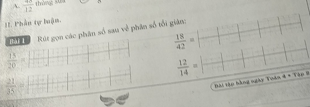 frac 3012 thùng sua 
(sqrt(2)+sqrt())^, 
I. Phần tự luận.
 18/42 =| □ /□  |
Bài 1 Rút gọn các phân số sau về phân số tối giản:
 15/20 =  (1+1+1+1+·s +1+1+1)/1+1+1+1+1 
 21/35 = □ /□  
 12/14 =beginvmatrix endvmatrix frac □ beginvmatrix □ endvmatrix
Bài tập hằng ngày Toán a· Tap1