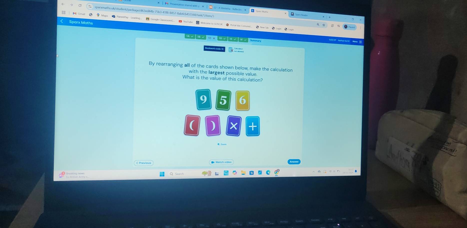 Presentation shared with y X L2 - A Vendetta - Reflectin × * Spazx Reader 
sparxmaths.uk/student/package/d63ed44b-75b3-41f8-8457-8ab4cb455568/task/1/item/3 
Sparx Maths 

√ こ 10 x √ √ √ Summary 
ookwork code: 10 B _ 
By rearranging all of the cards shown below, make the calculation 
with the largest possible value. 
What is the value of this calculation? 
9 5 6 
( ) × + 
nenc 
< Previous € Watch video 
O Search 
Ex-British Army