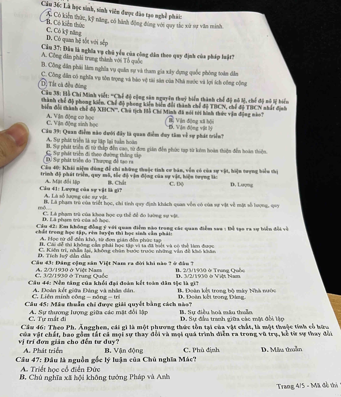 Là học sinh, sinh viên được đào tạo nghề phải:
A. Có kiến thức, kỹ năng, có hành động đúng với quy tắc xử sự văn mình.
B. Có kiến thức
C. Có kỹ năng
D. Có quan hệ tốt với sếp
Câu 37: Đâu là nghĩa vụ chủ yếu của công dân theo quy định của pháp luật?
A. Công dân phải trung thành với Tổ quốc
B. Công dân phải làm nghĩa vụ quân sự và tham gia xây dựng quốc phòng toàn dân
C. Công dân có nghĩa vụ tôn trọng và bảo vệ tài sản của Nhà nước và lợi ích công cộng
D, Tất cả đều đúng
Câu 38: Hồ Chí Minh viết: “Chế độ cộng sản nguyên thuỷ biến thành chế độ nô lệ, chế độ nô lệ biến
thành chế độ phong kiến. Chế độ phong kiến biến đổi thành chế độ TBCN, chế độ TBCN nhất định
biến đổi thành chế độ XHCN'. Chủ tịch Hồ Chí Minh đã nói tới hình thức vận động nào?
A. Vận động cơ học Bị Vận động xã hội
C. Vận động sinh học D. Vận động vật lý
Câu 39: Quan điểm nào dưới đây là quan điểm duy tâm về sự phát triển?
A. Sự phát triển là sự lặp lại tuần hoàn
B. Sự phát triển đi từ thắp đến cao, từ đơn giản đến phức tạp từ kém hoàn thiện đến hoàn thiện.
C. Sự phát triển đi theo đường thắng tắp
D. Sự phát triển do Thượng đế tạo ra
Câu 40: Khái niệm dùng để chỉ những thuộc tính cơ bản, vốn có của sự vật, hiện tượng biểu thị
trình độ phát triển, quy mô, tốc độ vận động của sự vật, hiện tượng là:
A. Mặt đối lập B. Chất C. Độ D. Lượng
Câu 41: Lượng của sự vật là gì?
A. Là số lượng các sự vật.
B. Là phạm trù của triết học, chỉ tính quy định khách quan vốn có của sự vật về mặt số lượng, quy
mô...
C. Là phạm trù của khoa học cụ thể để đo lường sự vật.
D. Là phạm trù của số học.
Câu 42: Em không đồng ý với quan điểm nào trong các quan điểm sau : Để tạo ra sự biến đổi về
chất trong học tập, rèn luyện thì học sinh cần phải:
A. Học từ dễ đến khó, từ đơn giản đến phức tạp
B. Cái dễ thì không cần phải học tập vì ta đã biết và có thể làm được
C. Kiên trì, nhẫn lại, không chùn bước trước những vấn đề khó khăn
D. Tích luỹ dần dần
Câu 43: Đảng cộng sản Việt Nam ra đời khi nào ? ở đâu ?
A. 2/3/1930 ở Việt Nam B. 2/3/1930 ở Trung Quốc
C. 3/2/1930 ở Trung Quốc D. 3/2/1930 ở Việt Nam
Câu 44: Nền tăng của khối đại đoàn kết toàn dân tộc là gì?
A. Đoàn kết giữa Đảng và nhân dân. B. Đoàn kết trong bộ máy Nhà nước
C. Liên minh công - nông - trí D. Đoàn kết trong Đảng.
Câu 45: Mâu thuẫn chỉ được giải quyết bằng cách nào?
A. Sự thựơng lượng giữa các mặt đối lập B. Sự điều hoà mâu thuẫn
C. Tự mất đi  D. Sự đấu tranh giữa các mặt đối lập
Câu 46: Theo Ph. Ăngghen, cái gì là một phương thức tồn tại của vật chất, là một thuộc tính cố hữu
của vật chất, bao gồm tất cả mọi sự thay đổi và mọi quá trình diễn ra trong vũ trụ, kể từ sự thay đổi
vị trí đơn giản cho đến tư duy?
A. Phát triển  B. Vận động C. Phủ định D. Mâu thuẫn
Câu 47: Đâu là nguồn gốc lý luận của Chủ nghĩa Mác?
A. Triết học cổ điển Đức
B. Chủ nghĩa xã hội không tưởng Pháp và Anh
Trang 4/5 - Mã đề thi