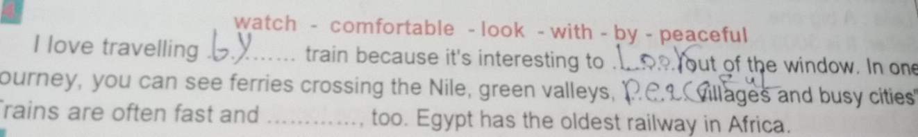 watch - comfortable - look - with - by - peaceful 
I love travelling _train because it's interesting to . but of the window. In one 
ourney, you can see ferries crossing the Nile, green valleys, Villages and busy cities 
rains are often fast and _too. Egypt has the oldest railway in Africa.