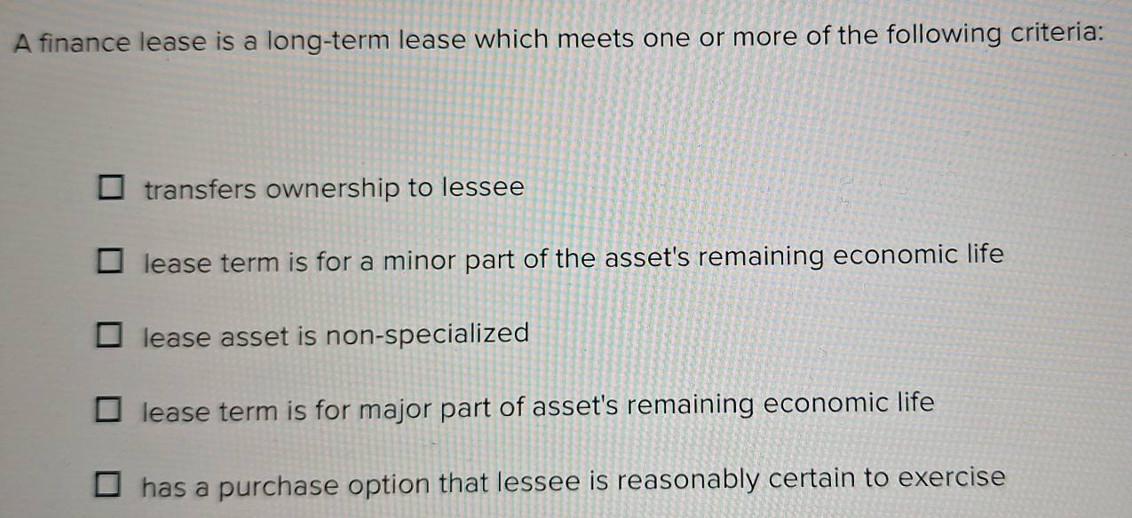 A finance lease is a long-term lease which meets one or more of the following criteria:
transfers ownership to lessee
lease term is for a minor part of the asset's remaining economic life
lease asset is non-specialized
lease term is for major part of asset's remaining economic life
has a purchase option that lessee is reasonably certain to exercise