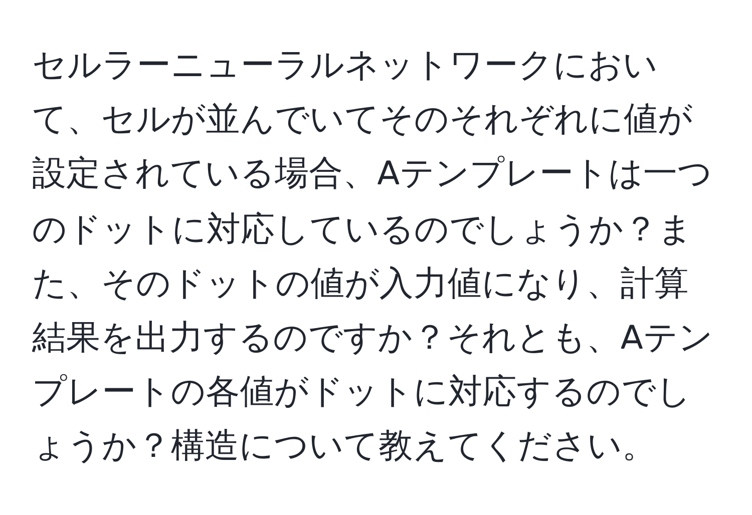 セルラーニューラルネットワークにおいて、セルが並んでいてそのそれぞれに値が設定されている場合、Aテンプレートは一つのドットに対応しているのでしょうか？また、そのドットの値が入力値になり、計算結果を出力するのですか？それとも、Aテンプレートの各値がドットに対応するのでしょうか？構造について教えてください。