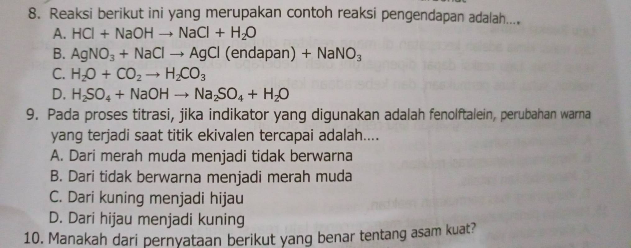 Reaksi berikut ini yang merupakan contoh reaksi pengendapan adalah....
A. HCl+NaOHto NaCl+H_2O
B. AgNO_3+NaClto AgCl(endapan)+NaNO_3
C. H_2O+CO_2to H_2CO_3
D. H_2SO_4+NaOHto Na_2SO_4+H_2O
9. Pada proses titrasi, jika indikator yang digunakan adalah fenolftalein, perubahan warna
yang terjadi saat titik ekivalen tercapai adalah....
A. Dari merah muda menjadi tidak berwarna
B. Dari tidak berwarna menjadi merah muda
C. Dari kuning menjadi hijau
D. Dari hijau menjadi kuning
10. Manakah dari pernyataan berikut yang benar tentang asam kuat?