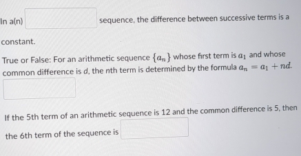 In a(n) □ sequence, the difference between successive terms is a 
constant. 
True or False: For an arithmetic sequence  a_n whose first term is a_1 and whose 
common difference is d, the nth term is determined by the formula a_n=a_1+nd. 
If the 5th term of an arithmetic sequence is 12 and the common difference is 5, then 
the 6th term of the sequence is