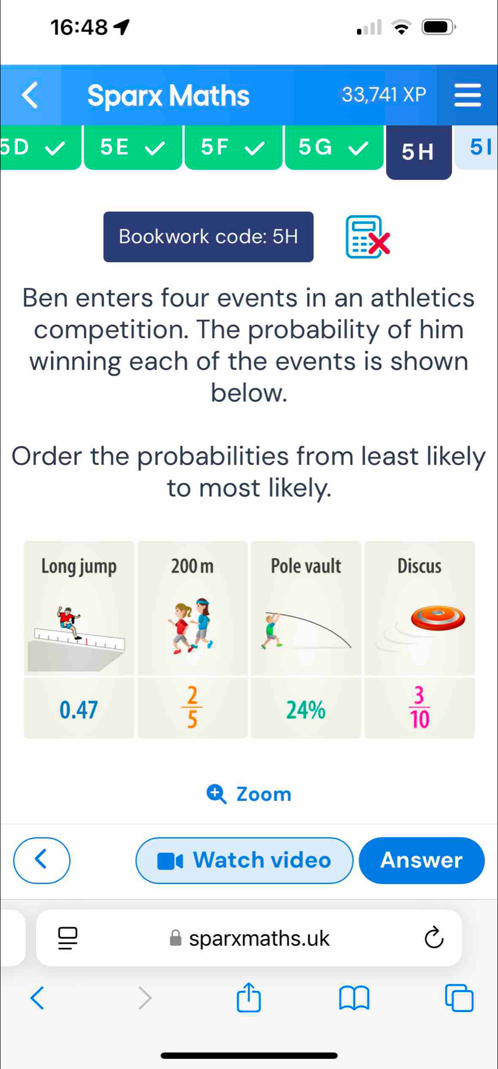 16:48
Sparx Maths 33,74 1XP
50
5E
5F
5G
5H 51
Bookwork code: 5H
Ben enters four events in an athletics
competition. The probability of him
winning each of the events is shown
below.
Order the probabilities from least likely
to most likely.
Long jump 200 m
 2/5 
0.47 
Zoom
Watch video Answer
sparxmaths.uk