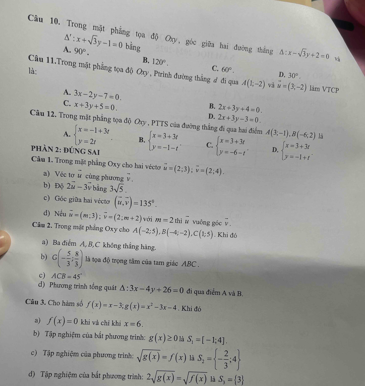 Trong mặt phẳng tọa độ Oxy, góc giữa hai đường thắng △ :x-sqrt(3)y+2=0 và
△ ':x+sqrt(3)y-1=0 bằng
A. 90°. B. 120°.
C. 60°.
D. 30°.
là: Câu 11.Trong mặt phẳng tọa độ Oxy , Ptrình đường thẳng đ đi qua A(1;-2) và vector u=(3;-2) làm VTCP
A. 3x-2y-7=0.
C. x+3y+5=0.
B. 2x+3y+4=0.
D. 2x+3y-3=0.
Câu 12. Trong mặt phẳng tọa độ Oxy , PTTS của đường thẳng đi qua hai điểm A(3;-1),B(-6;2) là
A. beginarrayl x=-1+3t y=2tendarray. B. beginarrayl x=3+3t y=-1-tendarray. . C. beginarrayl x=3+3t y=-6-tendarray. . D. beginarrayl x=3+3t y=-1+tendarray. .
phÀN 2: đÚnG SAi
Câu 1. Trong mặt phẳng Oxy cho hai véctơ vector u=(2;3);vector v=(2;4).
a) Véc tơ vector u cùng phương vector v.
b) Độ 2vector u-3vector v bằng 3sqrt(5).
c) Góc giữa hai véctơ (vector u,vector v)=135^0.
d) Nếu vector u=(m;3);vector v=(2;m+2) với m=2 thì vector u vuông góc v .
vector u
Câu 2. Trong mặt phẳng Oxy cho A(-2;5),B(-4;-2),C(1;5). Khi đó
a) Ba điểm A,B,C không thẳng hàng.
b) G(- 5/3 ; 8/3 ) là tọa độ trọng tâm của tam giác ABC .
c) ACB=45°
d) Phương trình tổng quát △ :3x-4y+26=0 đi qua điểm A và B.
Câu 3. Cho hàm số f(x)=x-3;g(x)=x^2-3x-4. Khi đó
a) f(x)=0 khi và chỉ khi x=6.
b) Tập nghiệm của bất phương trình: g(x)≥ 0 là S_1=[-1;4].
c) Tập nghiệm của phương trình: sqrt(g(x))=f(x) là S_2= - 2/3 ;4
d) Tập nghiệm của bất phương trình: 2sqrt(g(x))=sqrt(f(x)) là S_3= 3