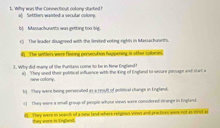 Why was the Connecticut colony started?
a) Settlers wanted a secular colony.
b) Massachusetts was getting too big.
c) The leader disagreed with the limited voting rights in Massachusetts.
d) The settlers were fleeing persecution happening in other colonies.
2. Why did many of the Puritans come to be in New England?
a) They used their political influence with the King of England to secure passage and start a
new colony.
b) They were being persecuted as a result of political change in England.
c) They were a small group of people whose views were considered strange in England.
d) They were in search of a new land where religious views and practices were not as strict as
they were in England.