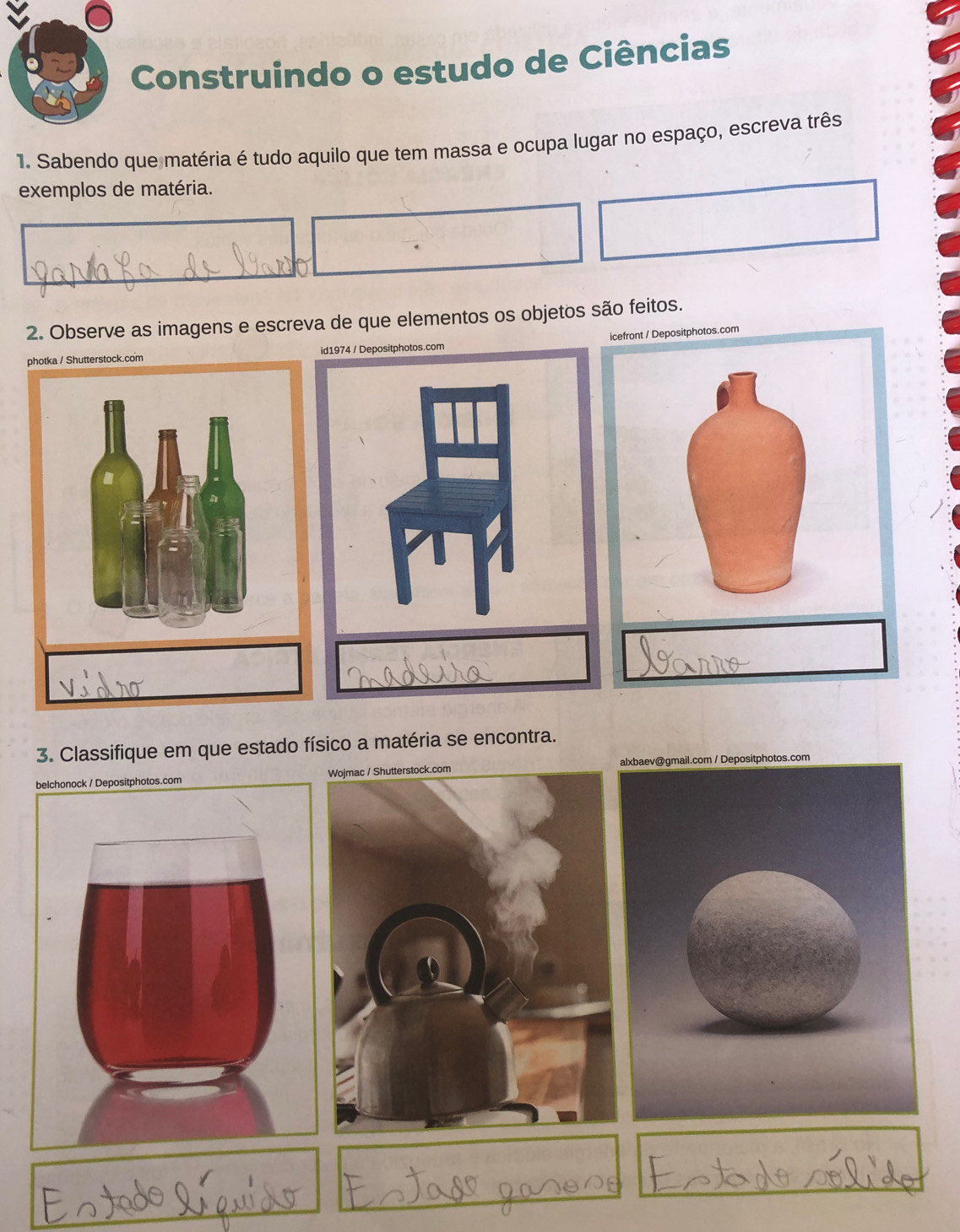 Construindo o estudo de Ciências 
1. Sabendo que matéria é tudo aquilo que tem massa e ocupa lugar no espaço, escreva três 
exemplos de matéria. 
2. Observe as imagens e escreva de que elementos os objetos são feitos. 
a / Shutterstock.com Depositphotos.com 
3. Classifique em que estado físico a matéria se encontra.