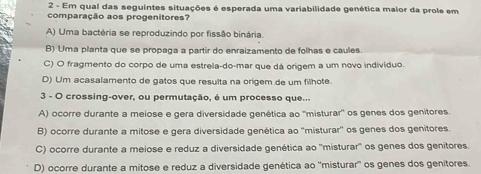 Em qual das seguintes situações é esperada uma variabilidade genética maior da prole em
comparação aos progenitores?
A) Uma bactéria se reproduzindo por fissão binária.
B) Uma planta que se propaga a partir do enraizamento de folhas e caules.
C) O fragmento do corpo de uma estrela-do-mar que dá origem a um novo indivíduo.
D) Um acasalamento de gatos que resulta na origem.de um filhote.
3 - O crossing-over, ou permutação, é um processo que...
A) ocorre durante a meiose e gera diversidade genética ao ''misturar' os genes dos genitores.
B) ocorre durante a mitose e gera diversidade genética ao ''misturar'' os genes dos genitores.
C) ocorre durante a meiose e reduz a diversidade genética ao ''misturar'' os genes dos genitores.
D) ocorre durante a mitose e reduz a diversidade genética ao ''misturar'' os genes dos genitores.