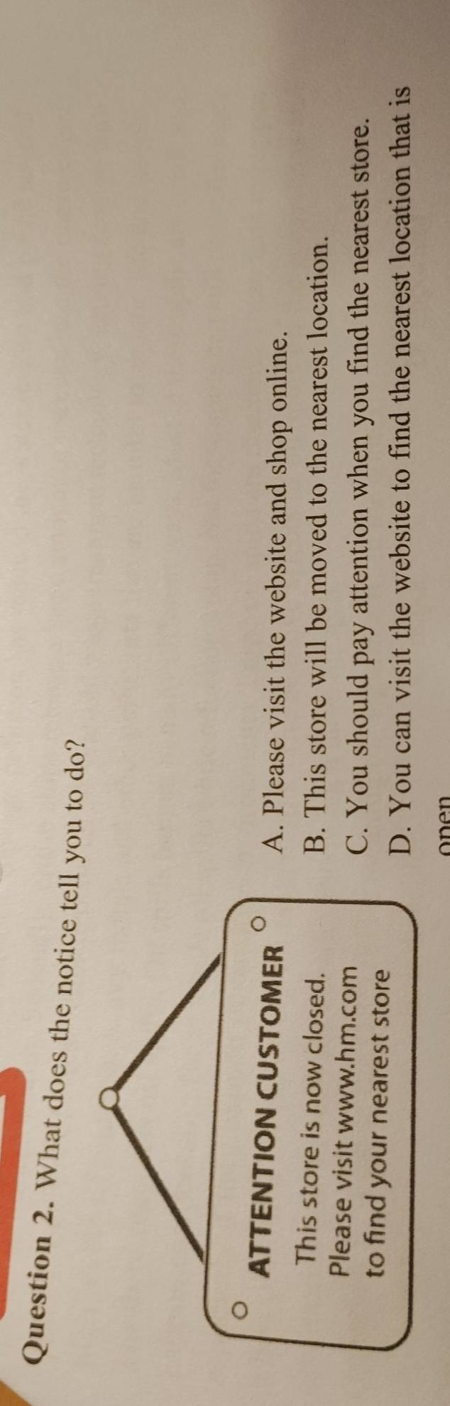 What does the notice tell you to do?
ATTENTION CUSTOMER A. Please visit the website and shop online.
This store is now closed. B. This store will be moved to the nearest location.
Please visit www.hm.com
C. You should pay attention when you find the nearest store.
to find your nearest store
D. You can visit the website to find the nearest location that is
onen