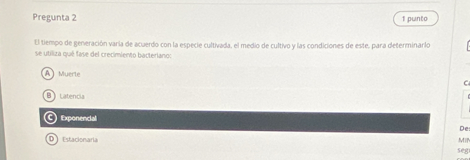 Pregunta 2 1 punto
El tiempo de generación varía de acuerdo con la especie cultivada, el medio de cultivo y las condiciones de este, para determinarlo
se utiliza qué fase del crecimiento bacteriano:
A Muerte C
B Latencia
Exponencial
De
D Estacionaria MIN
seg