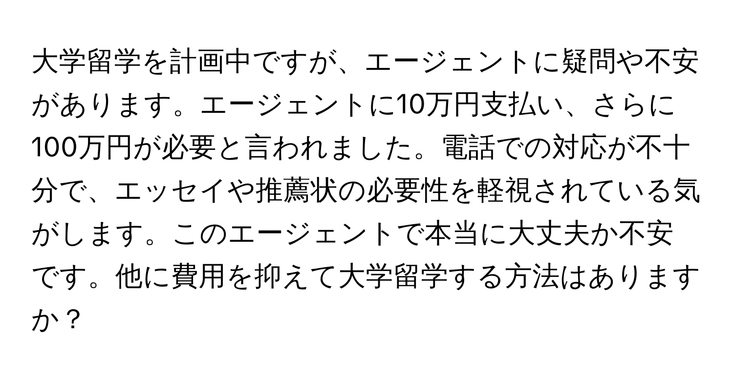 大学留学を計画中ですが、エージェントに疑問や不安があります。エージェントに10万円支払い、さらに100万円が必要と言われました。電話での対応が不十分で、エッセイや推薦状の必要性を軽視されている気がします。このエージェントで本当に大丈夫か不安です。他に費用を抑えて大学留学する方法はありますか？