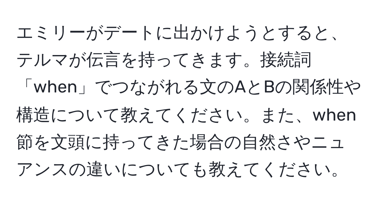 エミリーがデートに出かけようとすると、テルマが伝言を持ってきます。接続詞「when」でつながれる文のAとBの関係性や構造について教えてください。また、when節を文頭に持ってきた場合の自然さやニュアンスの違いについても教えてください。