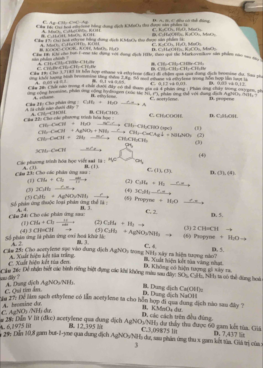 C. Ag -CH_2-C=C-A
D. A, B, C đều có thể đúng.
Câu 16: Oxi hoá ethylene bằng dung dịch KMnO_4 thu được sán phẩm lã
A. MnO₂, C₂H₄(OH)₂, KOH
C. K_2CO_3,H_2O,MnO_2.
B. C₂H₃OH, MnO₂, KOH.
D. C_2H_4(OH)_2,K_2CO_3,MnO_2.
Câu 17: Oxi hoá ethyne bằng dung dịch K Mn O4 thu được sản phẩm là:
A. MnO_2.C_2I L(OH)2, KOH. C. K_2CO_3,H_2O,MnO_2.
B. K OOC COOK, KOH,MnO_2,H_2O D. C_2H_4(OH)_2,K_2CO_3,MnO_2.
Cầu 18: Khi cho but-1-ene tác dụng với dụng dịch HBr, theo qui tắc Markovnikov sản phẩm nào sau đây 
sản phẩm chính ?
A. CH_2-CH_2-CHBr-CH_2Br B. CH_3-CH_2-CHBr-CH_3
C. CH_2Br· CH_2-CH_2-CH_2Br
D. CH_3-CH_2-CH_2-CH_2Br
Câu 19: Cho 3,7185 lít hỗn hợp ethane và ethylene (đkc) đi chậm qua qua dung dịch bromine dư. Sau ph
ứng khối lượng bình brommine tăng thêm 2,8g. Số  mol ethane và ethylene trong hỗn hợp lần lượt là
A. 0,05 vă 0,1. B. 0.1 và 0.05 và 0.03. D. 0,03 vå 0,12,
C. 0.12
Câu 20: Chất nào trong 4 chất dưới đây có thể tham gia cả 4 phân ứng : Phản ứng chây trong oxygen, ph
ứng cộng bromine, phán ứng cộng hydrogen (xúc tác Ni,t°) phản ứng thế với dung dịch AgNO₃ /NH₃  ?
A. ethane.
B. ethylene. C. acetylene. D. propene
Câu 21: Cho phản ứng :
A là chất nào dưới đây ? C_2H_2+H_2Oxrightarrow r',nA
.CH_2=CHOH B. CH₃CHO. C. CH₃COOH. D. C_2H_5OH.
Câu 22: Cho các phương trình hóa học :
CH_3-Cequiv CH+H_2O xrightarrow H_8,c^4CH_3-CH_2CHO
CH_3-Cequiv CH+AgNO_3+NH_3to CH_3-Cequiv CAgdownarrow +NH_4NO_3 (snc) (1)
CH_3-Cequiv CH+2H_2xrightarrow Hito CH_+CH_3CH_2CH_3
(2)
CH_3
(3)
3CH_3-C=CH 21.4°.0°
(4)
Các phương trình hóa học viết sai là : HC CH_3
A. (3) B. (1)
Câu 23: Cho các phản ứng sau : C.(1),(3).
D. (3),(4).
(1) CH_4+Cl_2xrightarrow mkt (2) C_2H_4+H_2xrightarrow e',π t
(3) 2C_2H_2xrightarrow I^*,π 
(4) 3C_2H_2xrightarrow e°,xt
(5) C_2H_2+AgNO_3/NH_3 (6)
Số phản ứng thuộc loại phản ứng thế là : Propyne+H_2Oxrightarrow r°,x1
A. 4.
B. 3. C. 2.
Câu 24: Cho các phản ứng sau: D. 5.
(1) CH_4+Cl_2xrightarrow 1.1 (2) C_2H_4+H_2 (3) 2CHequiv CH
(4) 3CHequiv CH (5)
Số phản ứng là phản ứng oxi hoá khử là: C_2H_2+AgNO_3/NH_3 (6) Propyne^ +H_2O
A. 2.
B. 3. C. 4.
D. 5.
Câu 25: Cho acetylene sục vào dung dịch AgNO_3 trong NH 13 xảy ra hiện tượng nào?
A. Xuất hiện kết tủa trắng.
C. Xuất hiện kết tủa đen.
B. Xuất hiện kết tùa vàng nhạt.
D. Không có hiện tượng gì xảy ra.
Câu 26: Để nhận biết các bình riêng biệt đựng các khí không màu sau đây: SO_2,C_2H_2,NH_3
sau dây ? 3 ta có thể dùng hoá
A. Dung dịch AgNO_3 NH_3
B. Dung dịch
C. Quì tím ẩm. Ca(OH)_2
D. Dung dịch NaOH
2ầu 27: Để làm sạch ethylene có lẫn acetylene ta cho hỗn hợp đi qua dung dịch nào sau đây ?
A. bromine dư.
C. AgNO₃ /NH₃ dư.
B. KMnO4 du.
D. các cách trên đều đúng.
u 28: Dẫn V lít (đkc) acetylene qua dung dịch
A. 6,1975 lít B. 12,395 lít AgNO_3/NH_3 dư thấy thu được 60 gam kết tủa. Giá
C.3,09875 lít D. 7,437 lit
29: Dẫn 10,8 gam but-1-yne qua dung dịch AgNO_3/N Hạ dư, sau phản ứng thu x gam kết tùa. Giá trị của x
3