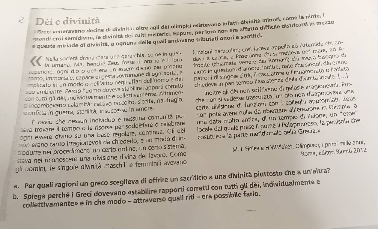 Dèi e divinità
* Greci veneravano decine di divinità: oltre agli dèi olimpici esistevano infatti divinità minori, come le ninfe, i
grandi eroi semidivini, le divinità dei culti misterici. Eppure, per loro non era affatto difficile districarsi in mezzo
a questa miriade di divinità, a ognuna delle quali andavano tributati onori e sacrifici.
Nella società divina c’era una gerarchia, come in quel- funzioni particolari; cosi faceva appello ad Artemide chi an-
la umana. Ma, benché Zeus fosse il loro re e il loro dava a caccia, a Poseidone chi si metteva per mare, ad A-
superiore, ogni dio o dea era un essere divino per proprio frodite (chiamata Venere dai Romani) chi aveva bisogno di
conto, immortale, capace di gesta sovrumane di ogni sorta, e aiuto in questioni d’amore. Inoltre, dato che singoli dèi erano
mplicato in un modo o nell’altro negli affari dell’uomo e del patroni di singole città, il cacciatore o l’innamorato o l'atleta
suo ambiente. Perciò luomo doveva stabilire rapporti corretti chiedeva in pari tempo l’assistenza della divinità locale. [...]
con tutti gli dèi, individualmente e collettivamente. Altrimen-  Inoltre gli dèi non soffrivano di gelosie irragionevoli. Pur-
o incombevano calamità: cattivo raccolto, siccità, naufragio, ché non sí vedesse trascurato, 'un dio non disapprovava una
sconfitta in guerra, sterilità, insuccesso in amore. certa divisione di funzioni con i colleghi appropriati. Zeus
È ovvio che nessun individuo e nessuna comunità po- non poté avere nulla da obiettare all´erezione in Olimpia, a
teva trovare il tempo o le risorse per soddisfare o celebrare una data molto antica, di un tempio di Pelope, un “eroe”
ogni essere divino su una base regolare, continua. Gli dèi locale dal quale prese il nome il Peloponneso, la penisola che
non erano tanto irragionevoli da chiederlo, e un modo di in- costituisce la parte meridionale della Grecia.»
trodurre nei procedimenti un certo ordine, un certo sistema,
stava nel riconoscere una divisione divina del lavoro. Come M. I. Finley e H.W.Pleket, Olimpiadi, i primi mille anni,
glí uomini, le singole divinità maschili e femminili avevano Roma; Editori Riuniti 2012
a. Per quali ragioni un greco sceglieva di offrire un sacrificio a una divinità piuttosto che a un’altra?
b. Spiega perché i Greci dovevano «stabilire rapporti corretti con tutti gli dèi, individualmente e
collettivamente» e in che modo - attraverso quali riti - era possibile farlo.