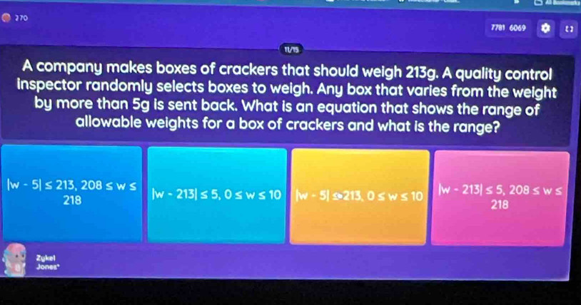 270 7781 6069
11/15
A company makes boxes of crackers that should weigh 213g. A quality control
inspector randomly selects boxes to weigh. Any box that varies from the weight
by more than 5g is sent back. What is an equation that shows the range of
allowable weights for a box of crackers and what is the range?
|w-5|≤ 213, 208≤ w≤
218 |w-213|≤ 5, 0≤ w≤ 10 |w-5|≤ 213, 0≤ w≤ 10 |w-213|≤ 5, 208≤ w≤
218
Zykel
Jones'