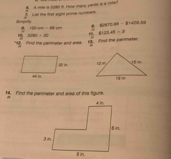 A mile is 5280 ft. How many yards is a mile? 
(6 
7. List the first eight prime numbers. 
Simplify. 
8. 100cm-68cm
9. $2970.98-$1429.59
(2) 
10. 5280/ 30 11. $123.45/ 3
(2) 
*12. Find the perimeter and area. 13. Find the perimeter. 
(8) (8) 


14. Find the perimeter and area of this figure. 
(8)