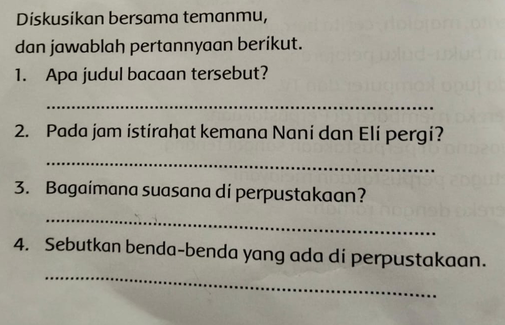 Diskusikan bersama temanmu, 
dan jawablah pertannyaan berikut. 
1. Apa judul bacaan tersebut? 
_ 
2. Pada jam istirahat kemana Nani dan Eli pergi? 
_ 
3. Bagaímana suasana di perpustakaan? 
_ 
_ 
4. Sebutkan benda-benda yang ada di perpustakaan.