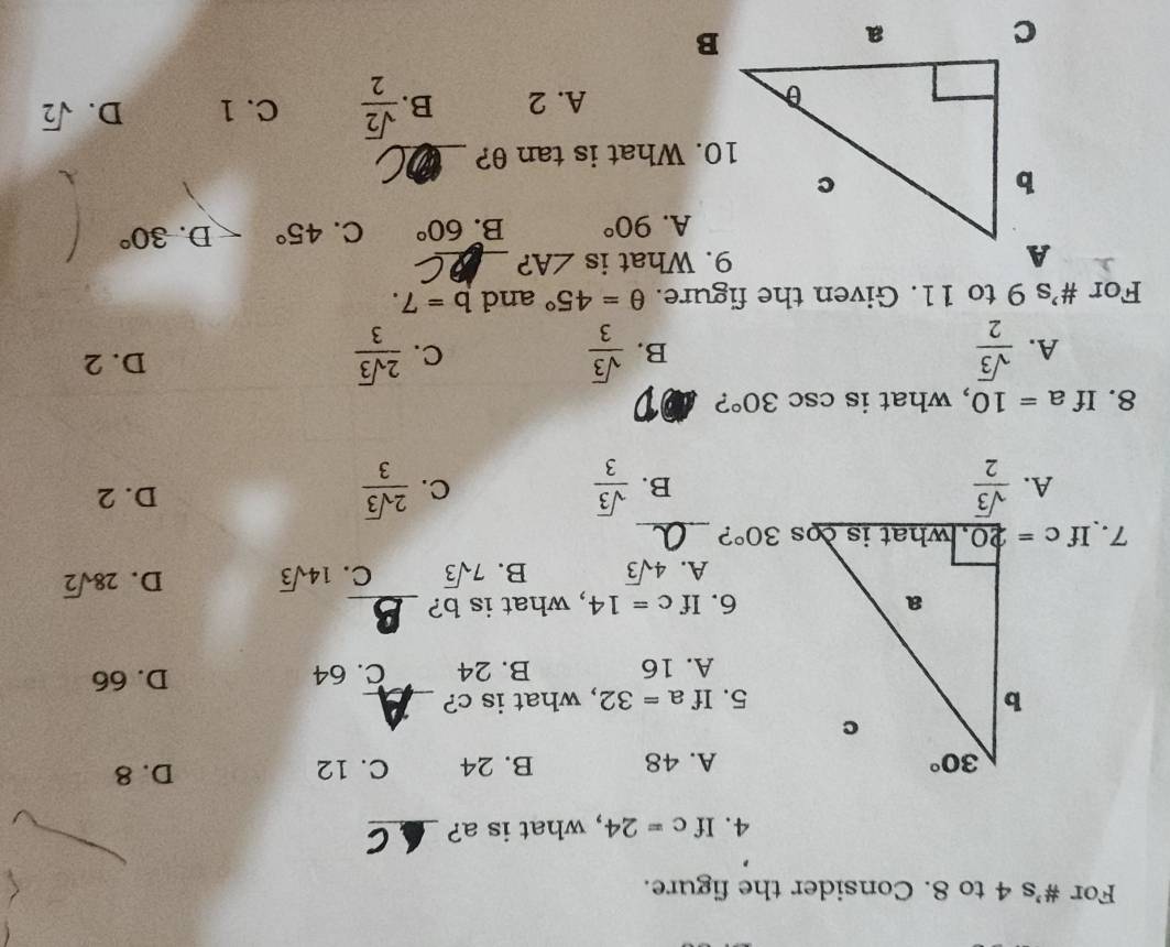 For #'s 4 to 8. Consider the figure.
4. If c=24 , what is a?_
A. 48 B. 24 C. 12 D. 8
5. If a=32 , what is c?_
A. 16 B. 24 C. 64 D. 66
6. If c=14 , what is b?_
A. 4sqrt(3) B. 7sqrt(3) C. 14sqrt(3) D. 28sqrt(2)
7. If 30° ?_
A.  sqrt(3)/2   sqrt(3)/3   2sqrt(3)/3  D. 2
B.
C.
8. If a=10 , what is csc 30° ?
A.  sqrt(3)/2   sqrt(3)/3  C.  2sqrt(3)/3  D. 2
B.
For #’s 9 to 11. Given the figure. θ =45° and b=7.
9. What is ∠ A ?_
90° B. 60° C. 45° D. 30°
10. What is tan θ ?_
A. 2 B.  sqrt(2)/2  C. 1 D. sqrt(2)